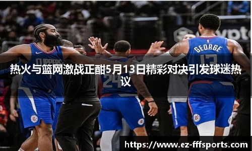 热火与篮网激战正酣5月13日精彩对决引发球迷热议